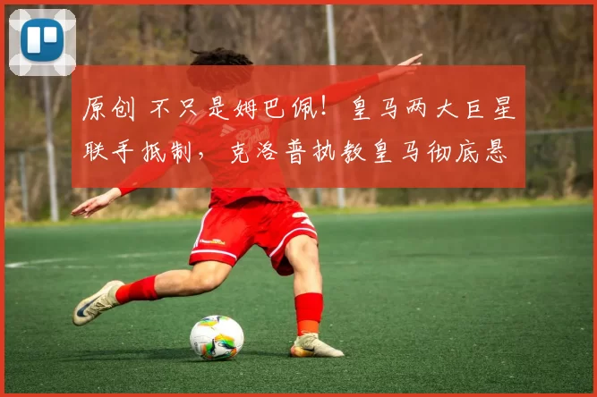 原创 不只是姆巴佩！皇马两大巨星联手抵制，克洛普执教皇马彻底悬了