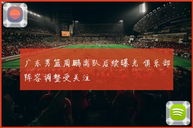 广东男篮周鹏离队后续曝光 俱乐部阵容调整受关注