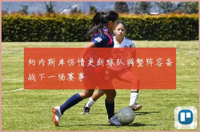 约内斯库伤情更新球队调整阵容备战下一场赛事