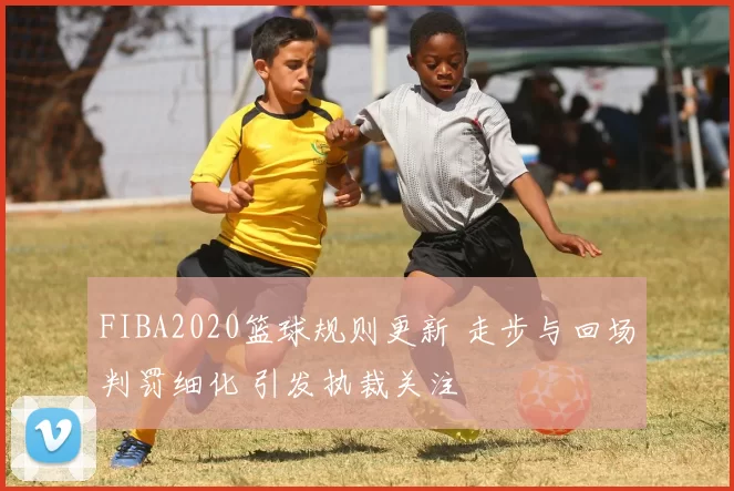 FIBA2020篮球规则更新 走步与回场判罚细化 引发执裁关注