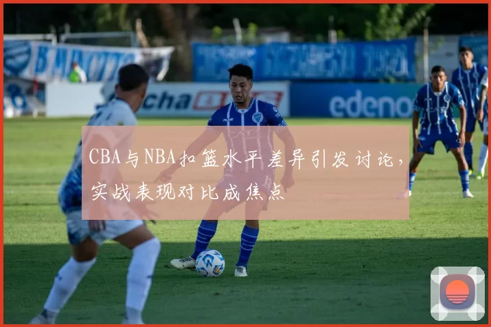 CBA与NBA扣篮水平差异引发讨论，实战表现对比成焦点