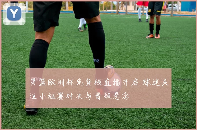 男篮欧洲杯免费线直播开启 球迷关注小组赛对决与晋级悬念