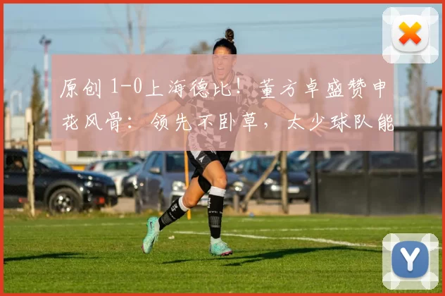 原创 1-0上海德比！董方卓盛赞申花风骨：领先不卧草，太少球队能做到