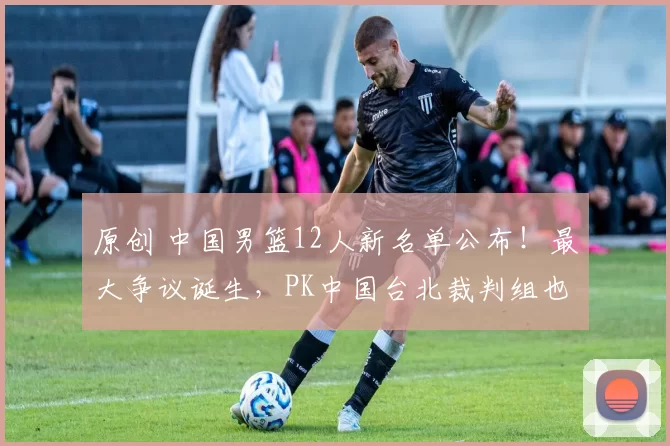原创 中国男篮12人新名单公布！最大争议诞生，PK中国台北裁判组也出炉