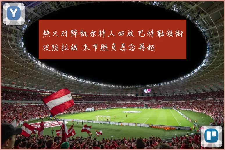 热火对阵凯尔特人回放 巴特勒领衔攻防拉锯 末节胜负悬念再起