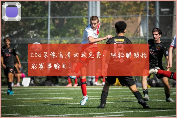 nba录像高清回放免费，轻松解锁精彩赛事瞬间！