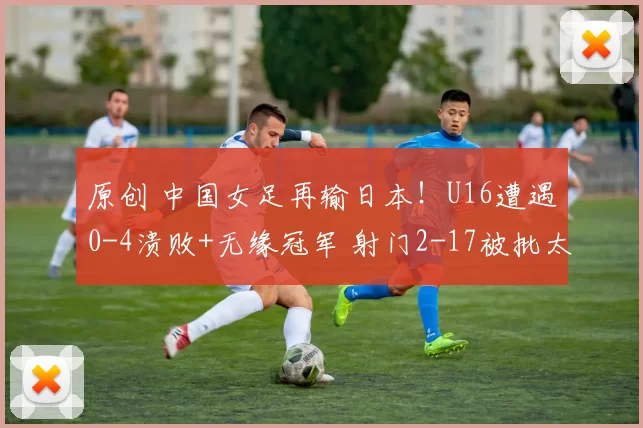 原创 中国女足再输日本！U16遭遇0-4溃败+无缘冠军 射门2-17被批太消极