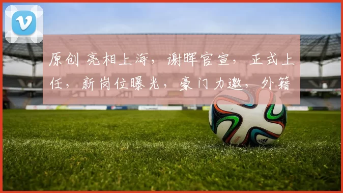 原创 亮相上海,谢晖官宣,正式上任,新岗位曝光,豪门力邀,外籍娇妻支持