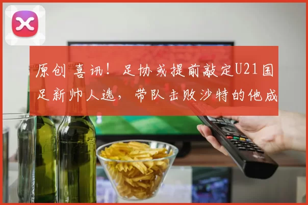 原创 喜讯！足协或提前敲定U21国足新帅人选，带队击败沙特的他成热门
