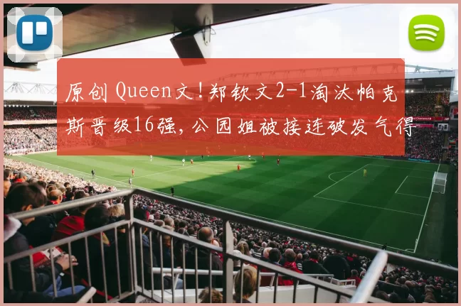 原创 Queen文!郑钦文2-1淘汰帕克斯晋级16强,公园姐被接连破发气得摔拍子