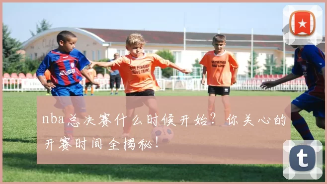 nba总决赛什么时候开始?你关心的开赛时间全揭秘!