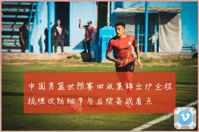 中国男篮世预赛回放集锦出炉全程梳理攻防细节与后续备战看点