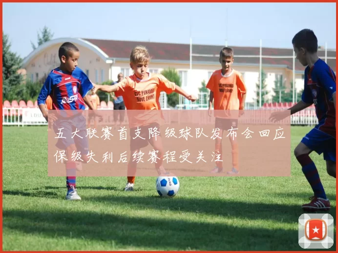 五大联赛首支降级球队发布会回应保级失利后续赛程受关注