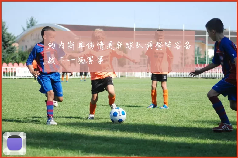 约内斯库伤情更新球队调整阵容备战下一场赛事