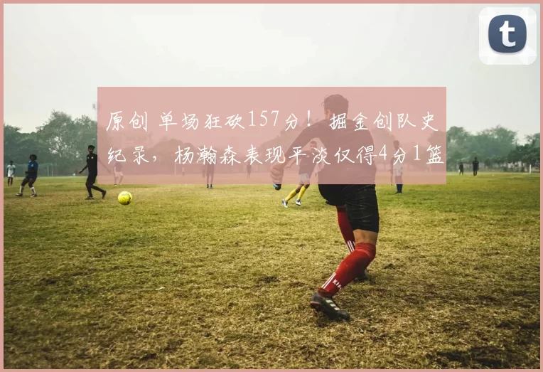 原创 单场狂砍157分!掘金创队史纪录,杨瀚森表现平淡仅得4分1篮板