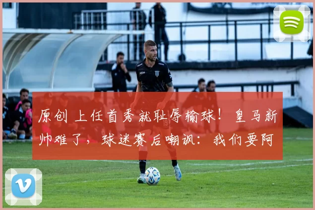 原创 上任首秀就耻辱输球！皇马新帅难了，球迷赛后嘲讽：我们要阿隆索