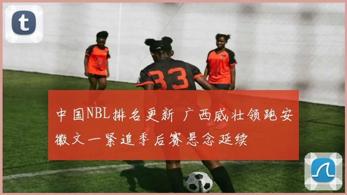 中国NBL排名更新 广西威壮领跑安徽文一紧追季后赛悬念延续