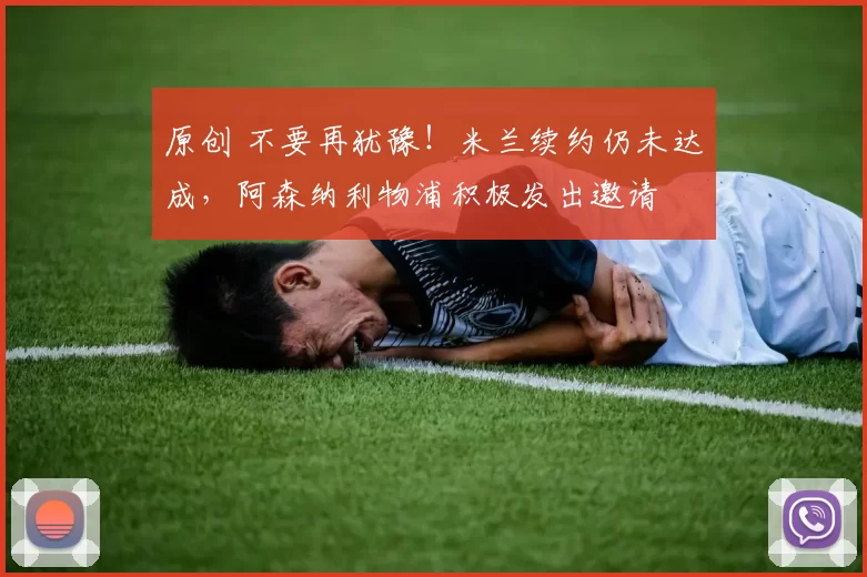 原创 不要再犹豫!米兰续约仍未达成,阿森纳利物浦积极发出邀请