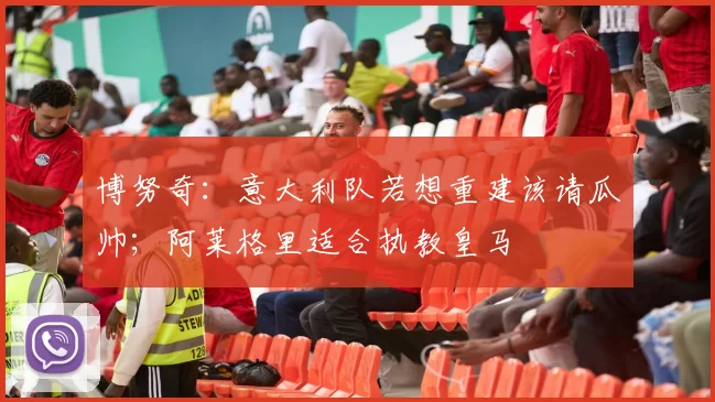 博努奇：意大利队若想重建该请瓜帅；阿莱格里适合执教皇马