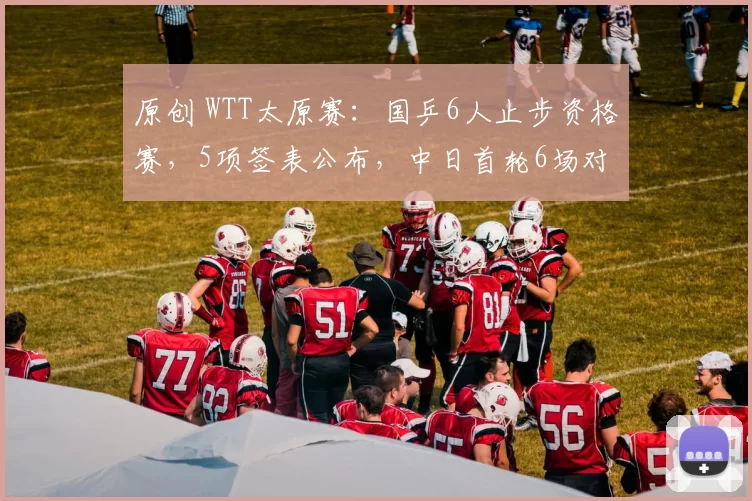 原创 WTT太原赛：国乒6人止步资格赛，5项签表公布，中日首轮6场对决