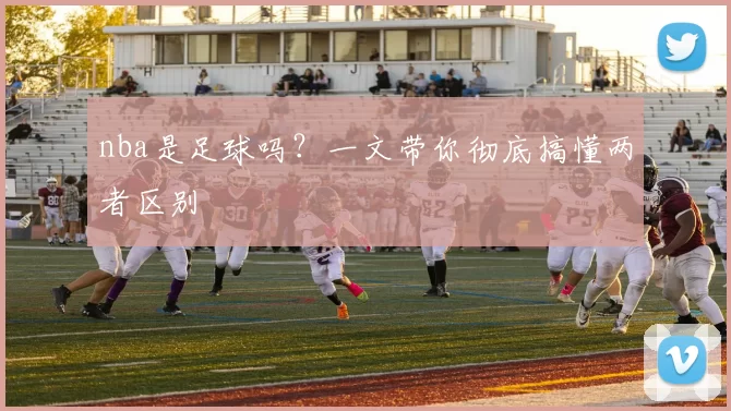 nba是足球吗?一文带你彻底搞懂两者区别