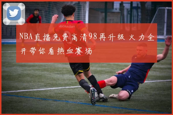 NBA直播免费高清98再升级 火力全开带你看热血赛场