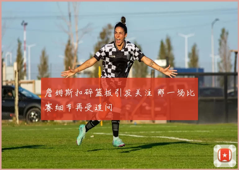 詹姆斯扣碎篮板引发关注 那一场比赛细节再受追问