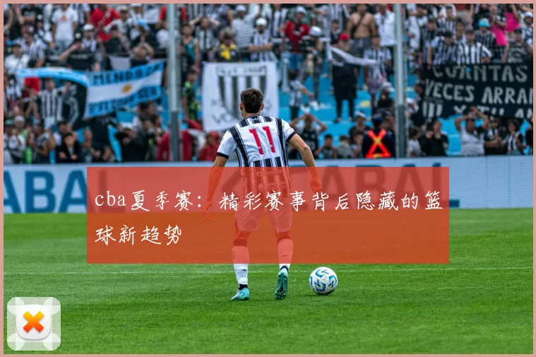 cba夏季赛：精彩赛事背后隐藏的篮球新趋势
