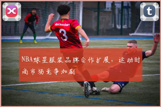 NBA球星服装品牌合作扩展，运动时尚市场竞争加剧