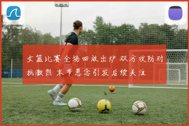 女篮比赛全场回放出炉 双方攻防对抗激烈 末节悬念引发后续关注