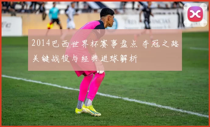 2014巴西世界杯赛事盘点 夺冠之路关键战役与经典进球解析