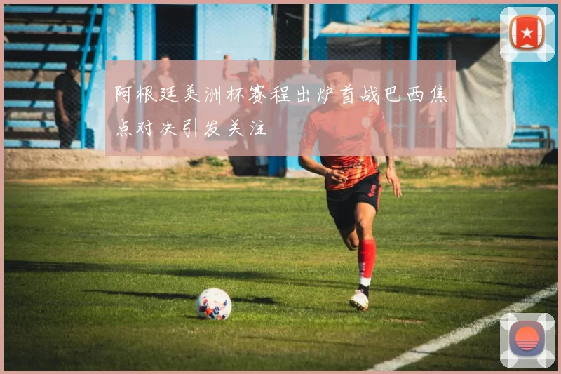 阿根廷美洲杯赛程出炉首战巴西焦点对决引发关注