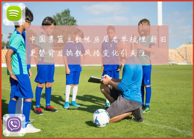 中国男篮主教练历届名单梳理 新旧更替背后执教风格变化引关注