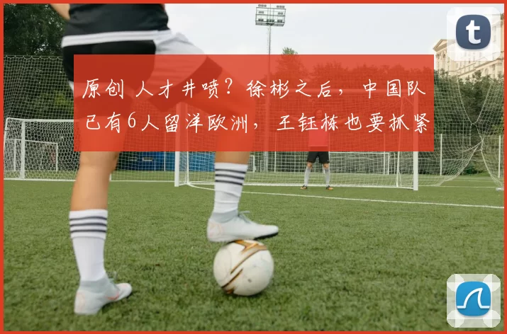 原创 人才井喷？徐彬之后，中国队已有6人留洋欧洲，王钰栋也要抓紧了