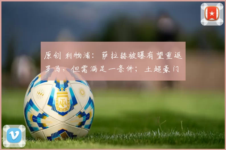 原创 利物浦：萨拉赫被曝有望重返罗马，但需满足一条件；土超豪门成 “显而易见” 下家