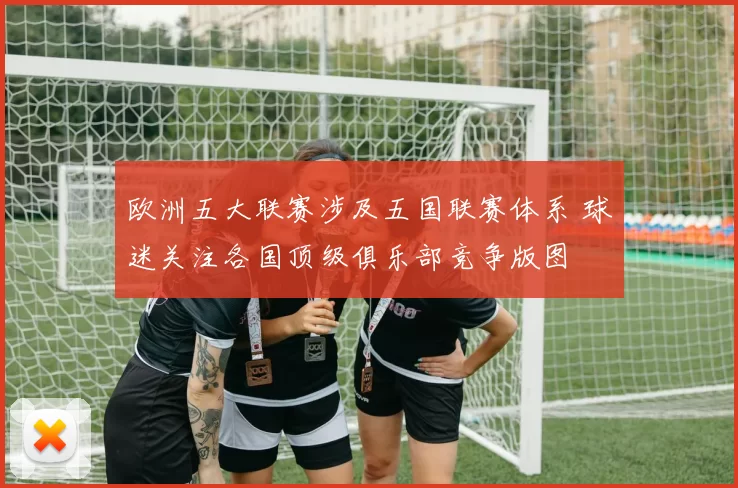 欧洲五大联赛涉及五国联赛体系 球迷关注各国顶级俱乐部竞争版图