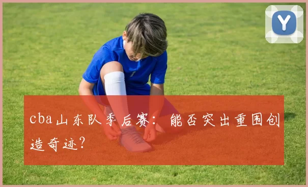 cba山东队季后赛：能否突出重围创造奇迹？