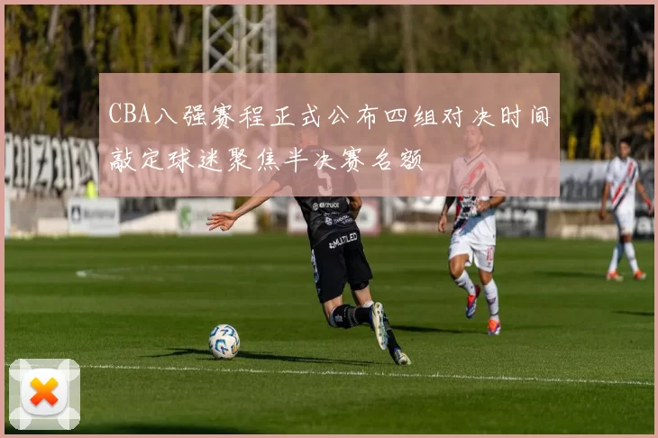 CBA八强赛程正式公布四组对决时间敲定球迷聚焦半决赛名额