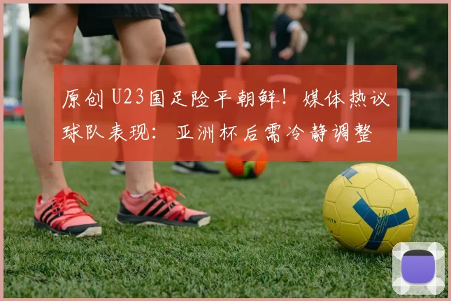 原创 U23国足险平朝鲜！媒体热议球队表现：亚洲杯后需冷静调整