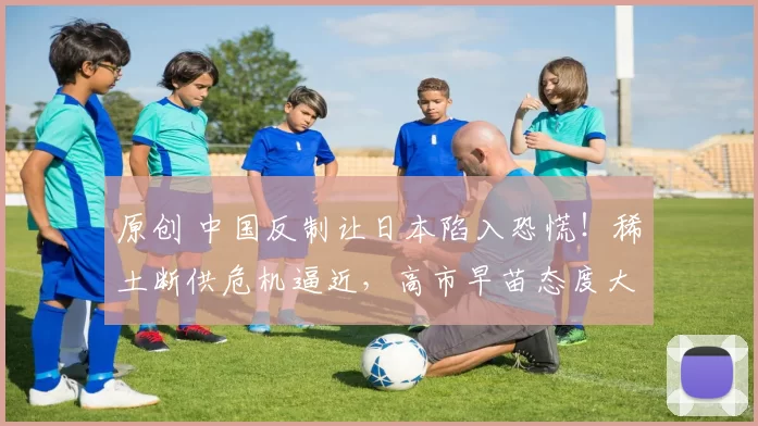 原创 中国反制让日本陷入恐慌！稀土断供危机逼近，高市早苗态度大变，开始劝中国冷静了？