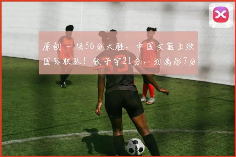 原创 一场56分大胜，中国女篮击败国际联队！张子宇21分，刘禹彤7分