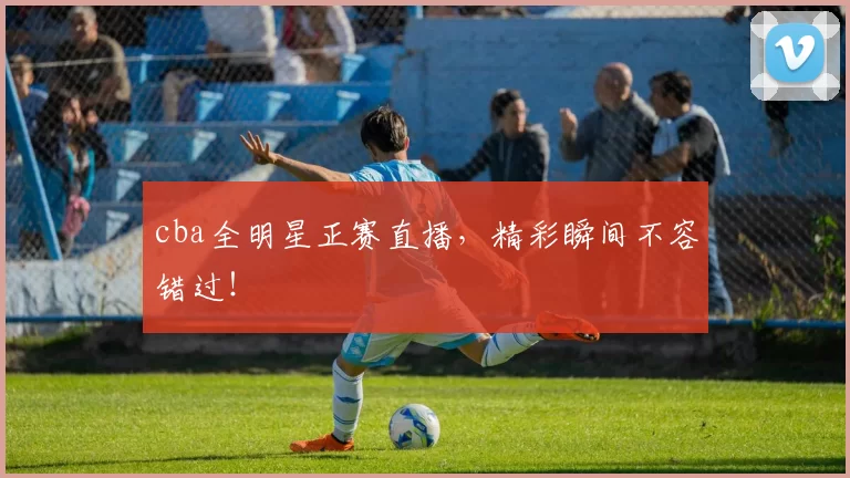 cba全明星正赛直播，精彩瞬间不容错过！