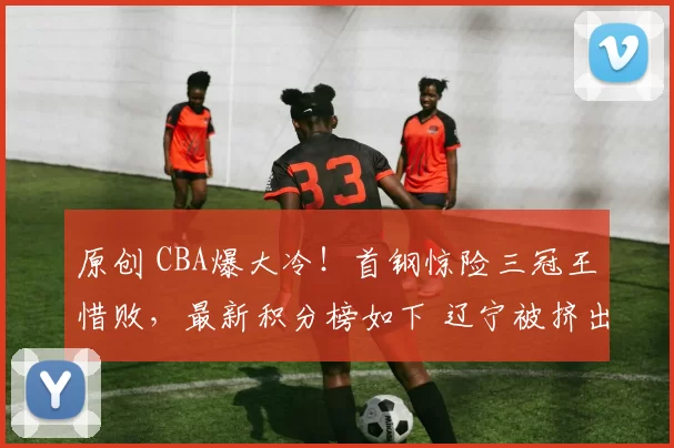 原创 CBA爆大冷!首钢惊险三冠王惜败,最新积分榜如下 辽宁被挤出前8