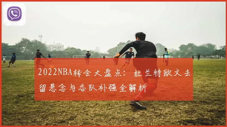 2022NBA转会大盘点:杜兰特欧文去留悬念与各队补强全解析