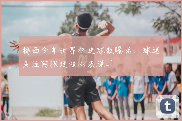 梅西今年世界杯进球数曝光,球迷关注阿根廷核心表现_1
