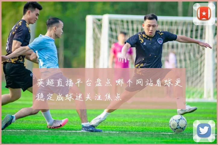 英超直播平台盘点 哪个网站看球更稳定成球迷关注焦点