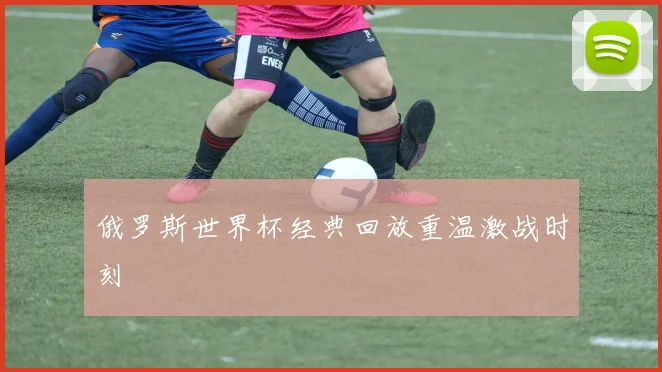 俄罗斯世界杯经典回放重温激战时刻