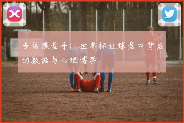 专访操盘手:世界杯让球盘口背后的数据与心理博弈